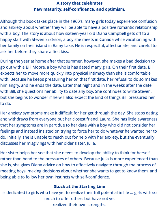 A story that celebrates new maturity, self-confidence, and optimism. Although this book takes place in the 1960's, many girls today experience confusion and anxiety about whether they will be able to have a positive romantic relationship with a boy. The story is about how sixteen-year old Diana Campbell gets off to a happy start with Steven Erickson, a boy she meets in Canada while vacationing with her family on their island in Rainy Lake. He is respectful, affectionate, and careful to ask her before they share a first kiss. During the year at home after that summer, however, she makes a bad decision to go out with a Bill Moore, a boy who is has dated many girls. On their first date, Bill expects her to move more quickly into physical intimacy than she is comfortable with. Because he keeps pressuring her on that first date, her refusal to do so makes him angry, and he ends the date. Later that night and in the weeks after the date with Bill, she questions her ability to date any boy. She continues to write Steven, but she begins to wonder if he will also expect the kind of things Bill pressured her to do. Her anxiety symptoms make it difficult for her get through the day. She stops dating and withdraws from everyone but her closest friend, Laura. She has little awareness that her symptoms are in part due to her date with a boy who did not consider her feelings and instead insisted on trying to force her to do whatever he wanted her to do. Initially, she is unable to reach out for help with her anxiety, but she eventually discusses her misgivings with her older sister, Julia. Her sister helps her see that she needs to develop the ability to think for herself rather than bend to the pressures of others. Because Julia is more experienced than she is, she gives Diana advice on how to effectively navigate through the process of meeting boys, making decisions about whether she wants to get to know them, and being able to follow her own instincts with self-confidence. Stuck at the Starting Line is dedicated to girls who have yet to realize their full potential in life … girls with so much to offer others but have not yet realized their own strengths.