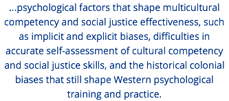 ...psychological factors that shape multicultural competency and social justice effectiveness, such as implicit and explicit biases, difficulties in accurate self-assessment of cultural competency and social justice skills, and the historical colonial biases that still shape Western psychological training and practice. 