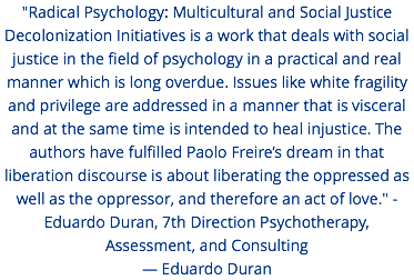 "Radical Psychology: Multicultural and Social Justice Decolonization Initiatives is a work that deals with social justice in the field of psychology in a practical and real manner which is long overdue. Issues like white fragility and privilege are addressed in a manner that is visceral and at the same time is intended to heal injustice. The authors have fulfilled Paolo Freire’s dream in that liberation discourse is about liberating the oppressed as well as the oppressor, and therefore an act of love." - Eduardo Duran, 7th Direction Psychotherapy, Assessment, and Consulting — Eduardo Duran