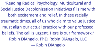 “Reading Radical Psychology: Multicultural and Social Justice Decolonization Initiatives fills me with both excitement and relief. In these racially traumatic times, all of us who claim to value justice must align our actual practice with our professed beliefs. The call is urgent. Here is our framework.” Robin DiAngelo, PhD, Robin DiAngelo, LLC — Robin DiAngelo