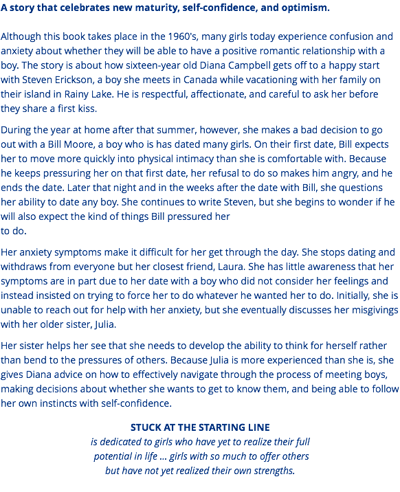 A story that celebrates new maturity, self-confidence, and optimism. Although this book takes place in the 1960's, many girls today experience confusion and anxiety about whether they will be able to have a positive romantic relationship with a boy. The story is about how sixteen-year old Diana Campbell gets off to a happy start with Steven Erickson, a boy she meets in Canada while vacationing with her family on their island in Rainy Lake. He is respectful, affectionate, and careful to ask her before they share a first kiss. During the year at home after that summer, however, she makes a bad decision to go out with a Bill Moore, a boy who is has dated many girls. On their first date, Bill expects her to move more quickly into physical intimacy than she is comfortable with. Because he keeps pressuring her on that first date, her refusal to do so makes him angry, and he ends the date. Later that night and in the weeks after the date with Bill, she questions her ability to date any boy. She continues to write Steven, but she begins to wonder if he will also expect the kind of things Bill pressured her  to do. Her anxiety symptoms make it difficult for her get through the day. She stops dating and withdraws from everyone but her closest friend, Laura. She has little awareness that her symptoms are in part due to her date with a boy who did not consider her feelings and instead insisted on trying to force her to do whatever he wanted her to do. Initially, she is unable to reach out for help with her anxiety, but she eventually discusses her misgivings with her older sister, Julia. Her sister helps her see that she needs to develop the ability to think for herself rather than bend to the pressures of others. Because Julia is more experienced than she is, she gives Diana advice on how to effectively navigate through the process of meeting boys, making decisions about whether she wants to get to know them, and being able to follow her own instincts with self-confidence. STUCK AT THE STARTING LINE is dedicated to girls who have yet to realize their full  potential in life … girls with so much to offer others but have not yet realized their own strengths. 