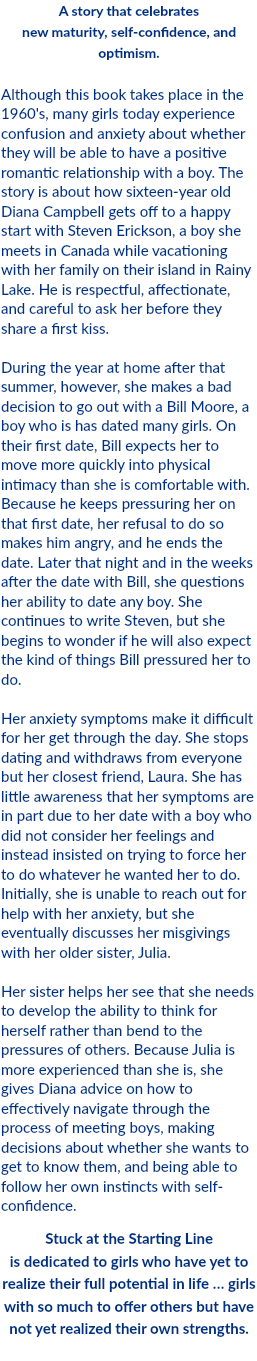 A story that celebrates new maturity, self-confidence, and optimism. Although this book takes place in the 1960's, many girls today experience confusion and anxiety about whether they will be able to have a positive romantic relationship with a boy. The story is about how sixteen-year old Diana Campbell gets off to a happy start with Steven Erickson, a boy she meets in Canada while vacationing with her family on their island in Rainy Lake. He is respectful, affectionate, and careful to ask her before they share a first kiss. During the year at home after that summer, however, she makes a bad decision to go out with a Bill Moore, a boy who is has dated many girls. On their first date, Bill expects her to move more quickly into physical intimacy than she is comfortable with. Because he keeps pressuring her on that first date, her refusal to do so makes him angry, and he ends the date. Later that night and in the weeks after the date with Bill, she questions her ability to date any boy. She continues to write Steven, but she begins to wonder if he will also expect the kind of things Bill pressured her to do. Her anxiety symptoms make it difficult for her get through the day. She stops dating and withdraws from everyone but her closest friend, Laura. She has little awareness that her symptoms are in part due to her date with a boy who did not consider her feelings and instead insisted on trying to force her to do whatever he wanted her to do. Initially, she is unable to reach out for help with her anxiety, but she eventually discusses her misgivings with her older sister, Julia. Her sister helps her see that she needs to develop the ability to think for herself rather than bend to the pressures of others. Because Julia is more experienced than she is, she gives Diana advice on how to effectively navigate through the process of meeting boys, making decisions about whether she wants to get to know them, and being able to follow her own instincts with self-confidence. Stuck at the Starting Line is dedicated to girls who have yet to realize their full potential in life … girls with so much to offer others but have not yet realized their own strengths. 