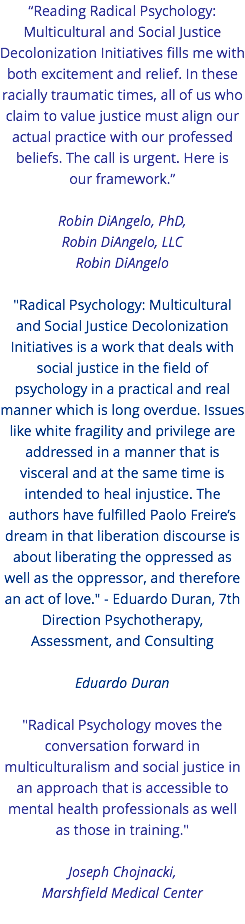 “Reading Radical Psychology: Multicultural and Social Justice Decolonization Initiatives fills me with both excitement and relief. In these racially traumatic times, all of us who claim to value justice must align our actual practice with our professed beliefs. The call is urgent. Here is  our framework.” Robin DiAngelo, PhD, Robin DiAngelo, LLC Robin DiAngelo "Radical Psychology: Multicultural and Social Justice Decolonization Initiatives is a work that deals with social justice in the field of psychology in a practical and real manner which is long overdue. Issues like white fragility and privilege are addressed in a manner that is visceral and at the same time is intended to heal injustice. The authors have fulfilled Paolo Freire’s dream in that liberation discourse is about liberating the oppressed as well as the oppressor, and therefore an act of love." - Eduardo Duran, 7th Direction Psychotherapy, Assessment, and Consulting Eduardo Duran "Radical Psychology moves the conversation forward in multiculturalism and social justice in an approach that is accessible to mental health professionals as well as those in training." Joseph Chojnacki,  Marshfield Medical Center 