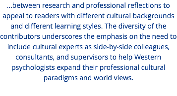 ...between research and professional reflections to appeal to readers with different cultural backgrounds and different learning styles. The diversity of the contributors underscores the emphasis on the need to include cultural experts as side-by-side colleagues, consultants, and supervisors to help Western psychologists expand their professional cultural paradigms and world views.